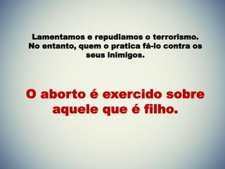 Lamentamos e repudiamos o terrorismo.
No entanto, quem o pratica fá-lo contra os
seus inimigos.
O aborto é exercido sobre
aquele que é filho.
 