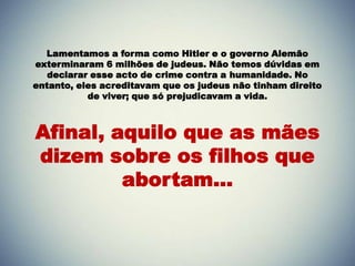 Lamentamos a forma como Hitler e o governo Alemão
exterminaram 6 milhões de judeus. Não temos dúvidas em
declarar esse acto de crime contra a humanidade. No
entanto, eles acreditavam que os judeus não tinham direito
de viver; que só prejudicavam a vida.
Afinal, aquilo que as mães
dizem sobre os filhos que
abortam...
 