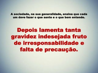 A sociedade, na sua generalidade, ensina que cada
um deve fazer o que sente e o que bem entende.
Depois lamenta tanta
gravidez indesejada fruto
de irresponsabilidade e
falta de precaução.
 