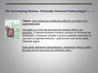 The Developing Human: Clinically Oriented Embryology4 (pp 2-18)
“Zigoto: Uma célula que resulta da união de um óvulo e um
espermatozoide.
Um zigoto é o início de um novo ser humano (isto é, um
embrião). O desenvolvimento humano começa no momento da
fertilização, o processo durante o qual um gameta masculino se
une com um gameta feminino - para formar uma única célula
chamada zigoto.
Esta célula altamente especializada e totipotente marca o início
de cada um de nós como um indivíduo único. "
 