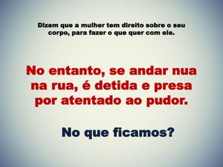Dizem que a mulher tem direito sobre o seu
corpo, para fazer o que quer com ele.
No entanto, se andar nua
na rua, é detida e presa
por atentado ao pudor.
No que ficamos?
 