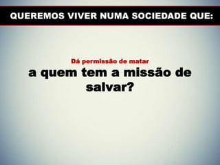 QUEREMOS VIVER NUMA SOCIEDADE QUE:
Dá permissão de matar
a quem tem a missão de
salvar?
 