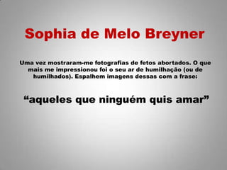 Sophia de Melo Breyner
Uma vez mostraram-me fotografias de fetos abortados. O que
mais me impressionou foi o seu ar de humilhação (ou de
humilhados). Espalhem imagens dessas com a frase:
“aqueles que ninguém quis amar”
 