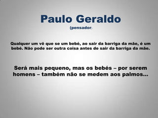 Qualquer um vê que se um bebé, ao sair da barriga da mãe, é um
bebé. Não pode ser outra coisa antes de sair da barriga da mãe.
Será mais pequeno, mas os bebés – por serem
homens – também não se medem aos palmos…
Paulo Geraldo
(pensador)
 