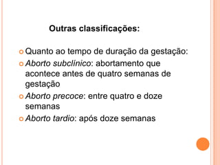 Outras classificações:

 Quanto  ao tempo de duração da gestação:
 Aborto subclínico: abortamento que
  acontece antes de quatro semanas de
  gestação
 Aborto precoce: entre quatro e doze
  semanas
 Aborto tardio: após doze semanas
 