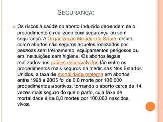 SEGURANÇA:
   Os riscos à saúde do aborto induzido dependem se o
    procedimento é realizado com segurança ou sem
    segurança. A Organização Mundial de Saúde define
    como abortos não seguros aqueles realizados por
    pessoas sem treinamento, equipamentos perigosos ou
    em instituições sem higiene. Os abortos legais
    realizados nos países desenvolvidos tão entre os
    procedimentos mais seguros na medicinas Nos Estados
    Unidos, a taxa de mortalidade materna em abortos
    entre 1998 e 2005 foi de 0,6 morte por 100.000
    procedimentos abortivos, tornando o aborto cerca de 14
    vezes mais seguro do que o parto, cuja taxa de
    mortalidade é de 8,8 mortes por 100.000 nascidos
    vivos.
 