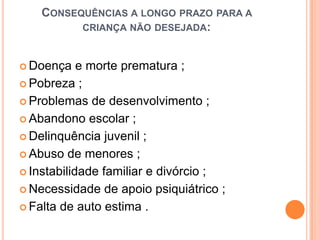 CONSEQUÊNCIAS A LONGO PRAZO PARA A
          CRIANÇA NÃO DESEJADA:



 Doença    e morte prematura ;
 Pobreza ;

 Problemas de desenvolvimento ;

 Abandono escolar ;

 Delinquência juvenil ;

 Abuso de menores ;

 Instabilidade familiar e divórcio ;

 Necessidade de apoio psiquiátrico ;

 Falta de auto estima .
 