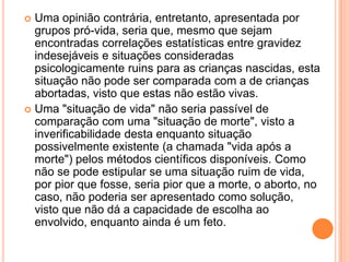  Uma opinião contrária, entretanto, apresentada por
  grupos pró-vida, seria que, mesmo que sejam
  encontradas correlações estatísticas entre gravidez
  indesejáveis e situações consideradas
  psicologicamente ruins para as crianças nascidas, esta
  situação não pode ser comparada com a de crianças
  abortadas, visto que estas não estão vivas.
 Uma "situação de vida" não seria passível de
  comparação com uma "situação de morte", visto a
  inverificabilidade desta enquanto situação
  possivelmente existente (a chamada "vida após a
  morte") pelos métodos científicos disponíveis. Como
  não se pode estipular se uma situação ruim de vida,
  por pior que fosse, seria pior que a morte, o aborto, no
  caso, não poderia ser apresentado como solução,
  visto que não dá a capacidade de escolha ao
  envolvido, enquanto ainda é um feto.
 