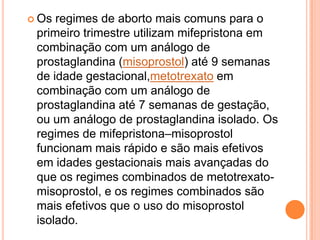  Os regimes de aborto mais comuns para o
 primeiro trimestre utilizam mifepristona em
 combinação com um análogo de
 prostaglandina (misoprostol) até 9 semanas
 de idade gestacional,metotrexato em
 combinação com um análogo de
 prostaglandina até 7 semanas de gestação,
 ou um análogo de prostaglandina isolado. Os
 regimes de mifepristona–misoprostol
 funcionam mais rápido e são mais efetivos
 em idades gestacionais mais avançadas do
 que os regimes combinados de metotrexato-
 misoprostol, e os regimes combinados são
 mais efetivos que o uso do misoprostol
 isolado.
 