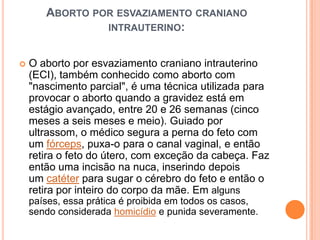 ABORTO POR ESVAZIAMENTO CRANIANO
                INTRAUTERINO:


   O aborto por esvaziamento craniano intrauterino
    (ECI), também conhecido como aborto com
    "nascimento parcial", é uma técnica utilizada para
    provocar o aborto quando a gravidez está em
    estágio avançado, entre 20 e 26 semanas (cinco
    meses a seis meses e meio). Guiado por
    ultrassom, o médico segura a perna do feto com
    um fórceps, puxa-o para o canal vaginal, e então
    retira o feto do útero, com exceção da cabeça. Faz
    então uma incisão na nuca, inserindo depois
    um catéter para sugar o cérebro do feto e então o
    retira por inteiro do corpo da mãe. Em alguns
    países, essa prática é proibida em todos os casos,
    sendo considerada homicídio e punida severamente.
 