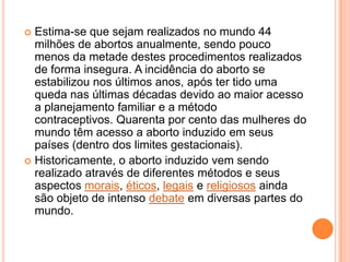 Estima-se que sejam realizados no mundo 44
  milhões de abortos anualmente, sendo pouco
  menos da metade destes procedimentos realizados
  de forma insegura. A incidência do aborto se
  estabilizou nos últimos anos, após ter tido uma
  queda nas últimas décadas devido ao maior acesso
  a planejamento familiar e a método
  contraceptivos. Quarenta por cento das mulheres do
  mundo têm acesso a aborto induzido em seus
  países (dentro dos limites gestacionais).
 Historicamente, o aborto induzido vem sendo
  realizado através de diferentes métodos e seus
  aspectos morais, éticos, legais e religiosos ainda
  são objeto de intenso debate em diversas partes do
  mundo.
 