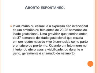 ABORTO ESPONTÂNEO:



   Involuntário ou casual, é a expulsão não intencional
    de um embrião ou feto antes de 20-22 semanas de
    idade gestacional. Uma gravidez que termina antes
    de 37 semanas de idade gestacional que resulta
    em um recém-nascido vivo é conhecida como parto
    prematuro ou pré-termo. Quando um feto morre no
    interior do útero após a viabilidade, ou durante o
    parto, geralmente é chamado de natimorto.
 
