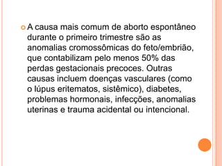 A causa mais comum de aborto espontâneo
 durante o primeiro trimestre são as
 anomalias cromossômicas do feto/embrião,
 que contabilizam pelo menos 50% das
 perdas gestacionais precoces. Outras
 causas incluem doenças vasculares (como
 o lúpus eritematos, sistêmico), diabetes,
 problemas hormonais, infecções, anomalias
 uterinas e trauma acidental ou intencional.
 
