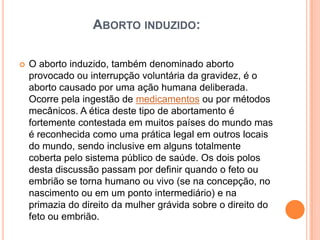 ABORTO INDUZIDO:

   O aborto induzido, também denominado aborto
    provocado ou interrupção voluntária da gravidez, é o
    aborto causado por uma ação humana deliberada.
    Ocorre pela ingestão de medicamentos ou por métodos
    mecânicos. A ética deste tipo de abortamento é
    fortemente contestada em muitos países do mundo mas
    é reconhecida como uma prática legal em outros locais
    do mundo, sendo inclusive em alguns totalmente
    coberta pelo sistema público de saúde. Os dois polos
    desta discussão passam por definir quando o feto ou
    embrião se torna humano ou vivo (se na concepção, no
    nascimento ou em um ponto intermediário) e na
    primazia do direito da mulher grávida sobre o direito do
    feto ou embrião.
 