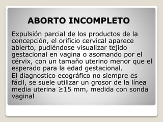 ABORTO INCOMPLETO
Expulsión parcial de los productos de la
concepción, el orificio cervical aparece
abierto, pudiéndose visualizar tejido
gestacional en vagina o asomando por el
cérvix, con un tamaño uterino menor que el
esperado para la edad gestacional.
El diagnostico ecográfico no siempre es
fácil, se suele utilizar un grosor de la línea
media uterina ≥15 mm, medida con sonda
vaginal
 