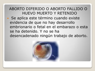 ABORTO DIFERIDO O ABORTO FALLIDO O
HUEVO MUERTO Y RETENIDO
 Se aplica este término cuando existe
evidencia de que no hay desarrollo
embrionario o fetal en el embarazo o esta
se ha detenido. Y no se ha
desencadenado ningún trabajo de aborto.
 