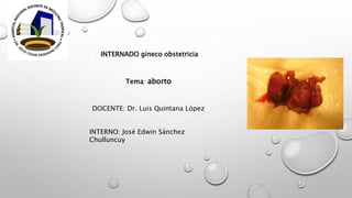 INTERNADO gineco obstetricia
DOCENTE: Dr. Luis Quintana López
INTERNO: José Edwin Sánchez
Chulluncuy
Tema: aborto
 