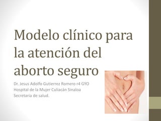 Modelo clínico para
la atención del
aborto seguro
Dr. Jesus Adolfo Gutierrez Romero r4 GYO
Hospital de la Mujer Culiacán Sinaloa
Secretaria de salud.
 
