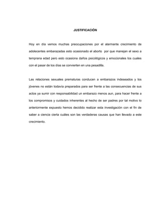 JUSTIFICACIÓN



Hoy en día vemos muchas preocupaciones por el alarmante crecimiento de

adolecentes embarazadas esto ocasionado el aborto por que manejan el sexo a

temprana edad pero esto ocasiona daños psicológicos y emocionales los cuales

con el pasar de los días se convierten en una pesadilla.



Las relaciones sexuales prematuras conducen a embarazos indeseados y los

jóvenes no están todavía preparados para ser frente a las consecuencias de sus

actos ya sumir con responsabilidad un embarazo menos aun, para hacer frente a

los compromisos y cuidados inherentes al hecho de ser padres por tal motivo lo

anteriormente expuesto hemos decidido realizar esta investigación con el fin de

saber a ciencia cierta cuáles son las verdaderas causas que han llevado a este

crecimiento.
 