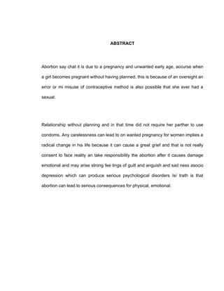 ABSTRACT




Abortion say chat it is due to a pregnancy and unwanted early age, accurse when

a girl becomes pregnant without having planned, this is because of an oversight an

error or mi misuse of contraceptive method is also possible that she ever had a

sexual.




Relationship without planning and in that time did not require her parther to use

condoms. Any carelessness can lead to on wanted pregnancy for women implies a

radical change in his life because it can cause a great grief and that is not really

consent to face reality an take responsibility the abortion after it causes damage

emotional and may arise strong fee lings of guilt and anguish and sad ness asocio

depression which can produce serious psychological disorders /e/ trath is that

abortion can lead to serious consequences for physical, emotional.
 