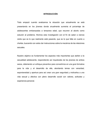 INTRODUCCIÓN



Todo empezó cuando analizamos la situación que actualmente se está

presentando en los jóvenes donde anualmente aumenta el porcentaje de

adolescentes embarazadas a temprana edad, que recurren al aborto como

solución al problema. Hicimos esta investigación con el fin de saber a ciencia

cierta que es lo que realmente está pasando, que es lo que falta en cuanto a

charlas, buscando con estos dar instrucciones sobre la mecánica de las relaciones

sexuales.



Nuestro objetivo es fundamentar los aspectos más importantes que atañen a la

sexualidad adolescente, respondiendo así inquietudes de los jóvenes de ambos

sexos, obteniendo un enfoque preventivo para convertirnos en una guía formativa

para la vida y el desarrollo de ella, abordando temas con veracidad,

espontaneidad y apertura para así crear una gran seguridad y motivarlos a una

vida sexual y afectiva con pleno desarrollo social con valores, actitudes y

experiencia personal.
 