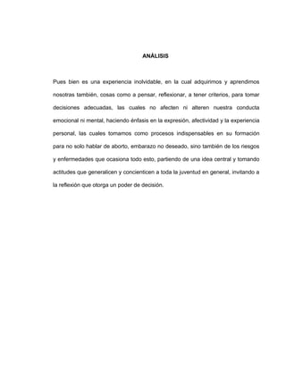 ANÁLISIS



Pues bien es una experiencia inolvidable, en la cual adquirimos y aprendimos

nosotras también, cosas como a pensar, reflexionar, a tener criterios, para tomar

decisiones adecuadas, las cuales no afecten ni alteren nuestra conducta

emocional ni mental, haciendo énfasis en la expresión, afectividad y la experiencia

personal, las cuales tomamos como procesos indispensables en su formación

para no solo hablar de aborto, embarazo no deseado, sino también de los riesgos

y enfermedades que ocasiona todo esto, partiendo de una idea central y tomando

actitudes que generalicen y concienticen a toda la juventud en general, invitando a

la reflexión que otorga un poder de decisión.
 