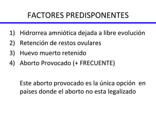 FACTORES PREDISPONENTES Hidrorrea amniótica dejada a libre evolución Retención de restos ovulares Huevo muerto retenido Aborto Provocado (+ FRECUENTE) Este aborto provocado es la única opción  en países donde el aborto no esta legalizado 