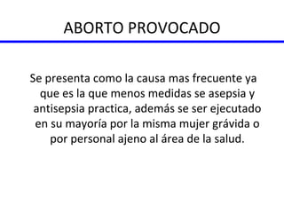 ABORTO PROVOCADO Se presenta como la causa mas frecuente ya que es la que menos medidas se asepsia y antisepsia practica, además se ser ejecutado en su mayoría por la misma mujer grávida o por personal ajeno al área de la salud. 