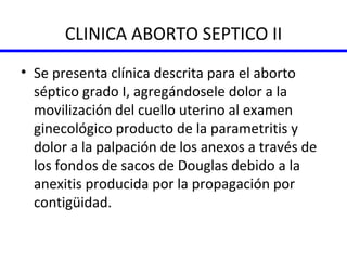 CLINICA ABORTO SEPTICO II Se presenta clínica descrita para el aborto séptico grado I, agregándosele dolor a la movilización del cuello uterino al examen ginecológico producto de la parametritis y dolor a la palpación de los anexos a través de los fondos de sacos de Douglas debido a la anexitis producida por la propagación por contigüidad. 