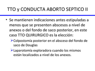 TTO y CONDUCTA ABORTO SEPTICO II Se mantienen indicaciones antes estipuladas a menos que se presenten abscesos a nivel de anexos o del fondo de saco posterior, en este caso TTO QUIRURGICO es la elección:  Colpostomía posterior en el absceso del fondo de saco de Douglas Laparotomía exploradora cuando los mismos están localizados a nivel de los anexos. 