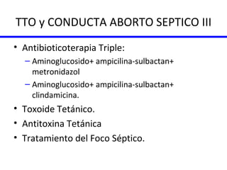 TTO y CONDUCTA ABORTO SEPTICO III Antibioticoterapia Triple: Aminoglucosido+ ampicilina-sulbactan+ metronidazol Aminoglucosido+ ampicilina-sulbactan+ clindamicina. Toxoide Tetánico. Antitoxina Tetánica Tratamiento del Foco Séptico. 