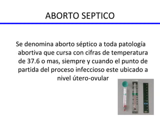 ABORTO SEPTICO Se denomina aborto séptico a toda patología abortiva que cursa con cifras de temperatura de 37.6 o mas, siempre y cuando el punto de partida del proceso infeccioso este ubicado a nivel útero-ovular 