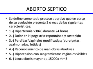 ABORTO SEPTICO Se define como todo proceso abortivo que en curso de su evolución presenta 2 o mas de las siguientes características: 1.-) Hipertermia >38ºC durante 24 horas 2.-) Dolor en Hipogastrio espontáneo y sostenido 3.-) Perdidas Vaginales modificadas: (purulentas, asalmonadas, fétidas) 4.-) Reconocimiento de maniobras abortivas 5.-) Hipotensión con sangramientos vaginales visibles 6.-) Leucocitosis mayor de 15000x mm3 