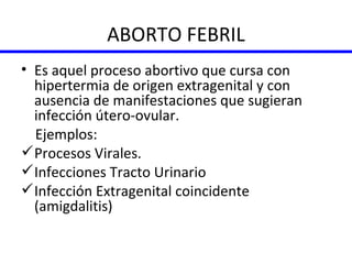 ABORTO FEBRIL Es aquel proceso abortivo que cursa con hipertermia de origen extragenital y con ausencia de manifestaciones que sugieran infección útero-ovular. Ejemplos:  Procesos Virales. Infecciones Tracto Urinario Infección Extragenital coincidente (amigdalitis) 