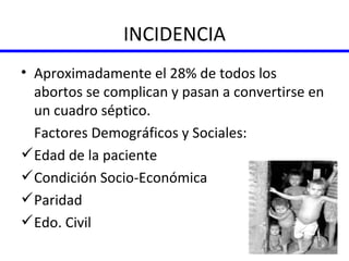 INCIDENCIA Aproximadamente el 28% de todos los abortos se complican y pasan a convertirse en un cuadro séptico. Factores Demográficos y Sociales: Edad de la paciente Condición Socio-Económica Paridad Edo. Civil 