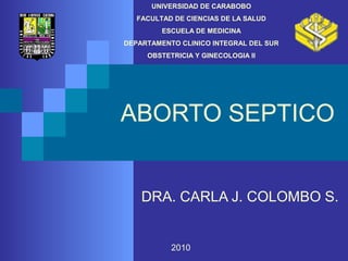 UNIVERSIDAD DE CARABOBO 
FACULTAD DE CIENCIAS DE LA SALUD 
ESCUELA DE MEDICINA 
DEPARTAMENTO CLINICO INTEGRAL DEL SUR 
OBSTETRICIA Y GINECOLOGIA II 
ABORTO SEPTICO 
DRA. CARLA J. COLOMBO S. 
2010 
 