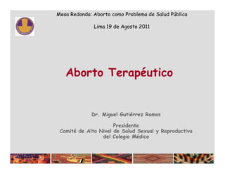 Mesa Redonda: Aborto como Problema de Salud Pública

              Lima 19 de Agosto 2011




   Aborto Terapéutico


             Dr. Miguel Gutiérrez Ramos

                      Presidente
 Comité de Alto Nivel de Salud Sexual y Reproductiva
                 del Colegio Médico
 