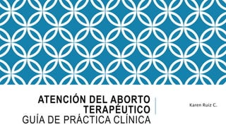 ATENCIÓN DEL ABORTO
TERAPÉUTICO
GUÍA DE PRÁCTICA CLÍNICA
Karen Ruiz C.
 