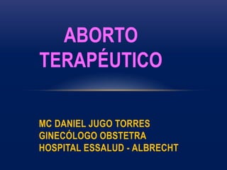 ABORTO
TERAPÉUTICO
MC DANIEL JUGO TORRES
GINECÓLOGO OBSTETRA
HOSPITAL ESSALUD - ALBRECHT
 