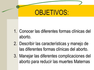 OBJETIVOS:
1. Conocer las diferentes formas clínicas del
aborto.
2. Describir las características y manejo de
las diferentes formas clínicas del aborto.
3. Manejar las diferentes complicaciones del
aborto para reducir las muertes Maternas
 