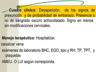 Cuadro clínico: Desaparición de los signos de
presunción y de probabilidad de embarazo. Presencia o
no de sangrado oscuro achocolatado. Signo en menos
sin modificaciones cervicales.
Manejo terapéutico: Hospitalizar,
canalizar vena
exámenes de laboratorio BHC, EGO, tipo y RH, TP, TPT, y
plaquetas
AMEU. O LUI según corresponda.
 