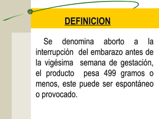 DEFINICION
Se denomina aborto a la
interrupción del embarazo antes de
la vigésima semana de gestación,
el producto pesa 499 gramos o
menos, este puede ser espontáneo
o provocado.
 