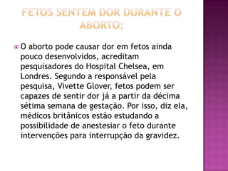 O aborto pode causar dor em fetos ainda
 pouco desenvolvidos, acreditam
 pesquisadores do Hospital Chelsea, em
 Londres. Segundo a responsável pela
 pesquisa, Vivette Glover, fetos podem ser
 capazes de sentir dor já a partir da décima
 sétima semana de gestação. Por isso, diz ela,
 médicos britânicos estão estudando a
 possibilidade de anestesiar o feto durante
 intervenções para interrupção da gravidez.
 