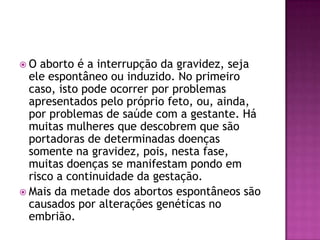 O   aborto é a interrupção da gravidez, seja
  ele espontâneo ou induzido. No primeiro
  caso, isto pode ocorrer por problemas
  apresentados pelo próprio feto, ou, ainda,
  por problemas de saúde com a gestante. Há
  muitas mulheres que descobrem que são
  portadoras de determinadas doenças
  somente na gravidez, pois, nesta fase,
  muitas doenças se manifestam pondo em
  risco a continuidade da gestação.
 Mais da metade dos abortos espontâneos são
  causados por alterações genéticas no
  embrião.
 
