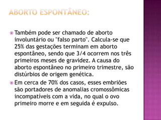  Também   pode ser chamado de aborto
  involuntário ou "falso parto". Calcula-se que
  25% das gestações terminam em aborto
  espontâneo, sendo que 3/4 ocorrem nos três
  primeiros meses de gravidez. A causa do
  aborto espontâneo no primeiro trimestre, são
  distúrbios de origem genética.
 Em cerca de 70% dos casos, esses embriões
  são portadores de anomalias cromossômicas
  incompatíveis com a vida, no qual o ovo
  primeiro morre e em seguida é expulso.
 