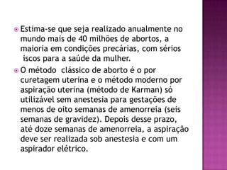  Estima-se  que seja realizado anualmente no
  mundo mais de 40 milhões de abortos, a
  maioria em condições precárias, com sérios
   iscos para a saúde da mulher.
 O método clássico de aborto é o por
  curetagem uterina e o método moderno por
  aspiração uterina (método de Karman) só
  utilizável sem anestesia para gestações de
  menos de oito semanas de amenorreia (seis
  semanas de gravidez). Depois desse prazo,
  até doze semanas de amenorreia, a aspiração
  deve ser realizada sob anestesia e com um
  aspirador elétrico.
 