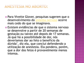  Para  Vivette Glover, pesquisas sugerem que o
  desenvolvimento do sistema nervoso ocorre
  mais cedo do que se imaginava.
 Existem evidências de que o sistema nervoso
  se desenvolve a partir de 20 semanas de
  gestação ou talvez até depois de 17 semanas.
  Já que há a possibilidade de dor, nós
  deveríamos dar ao feto o benefício da
  dúvida", diz ela, que conclui defendendo a
  utilização de anestesia. Ela pondera, porém,
  que a dor dos fetos é provavelmente menos
  intensa.
 