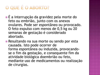É  a interrupção da gravidez pela morte do
  feto ou embrião, junto com os anexos
  ovulares. Pode ser espontâneo ou provocado.
  O feto expulso com menos de 0,5 kg ou 20
  semanas de gestação é considerado
  abortado.
 Resultando na sua morte ou sendo por esta
  causada. Isto pode ocorrer de
  forma espontânea ou induzida, provocando-
  se o fim da gestação, e consequente fim da
  atividade biológica doembrião ou feto,
  mediante uso de medicamentos ou realização
  de cirurgias.
 