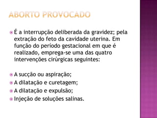 É a interrupção deliberada da gravidez; pela
 extração do feto da cavidade uterina. Em
 função do período gestacional em que é
 realizado, emprega-se uma das quatro
 intervenções cirúrgicas seguintes:

A  sucção ou aspiração;
 A dilatação e curetagem;
 A dilatação e expulsão;
 Injeção de soluções salinas.
 