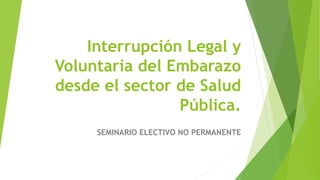 Interrupción Legal y
Voluntaria del Embarazo
desde el sector de Salud
Pública.
SEMINARIO ELECTIVO NO PERMANENTE
 